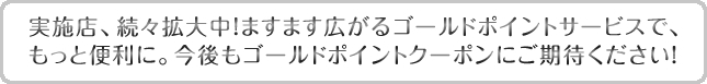 実施店、続々拡大中！ますます広がるゴールドポイントサービスで、もっと便利に。今後もゴールドポイントクーポンにご期待ください！
