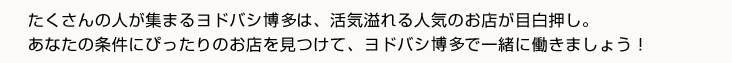 たくさんの人が集まるヨドバシ博多は、活気溢れる人気のお店が目白押し。あなたの条件にぴったりのお店を見つけて、ヨドバシ博多で一緒に働きましょう！